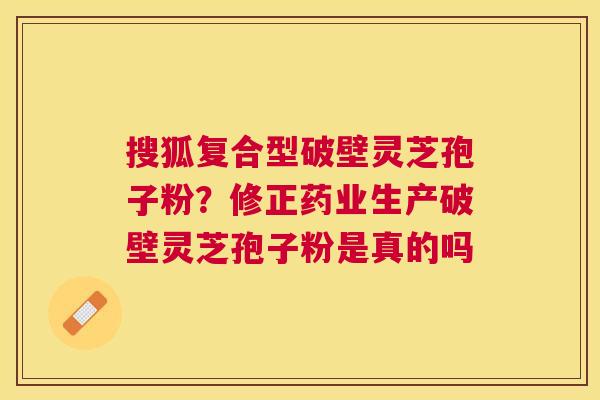 搜狐复合型破壁灵芝孢子粉？修正药业生产破壁灵芝孢子粉是真的吗