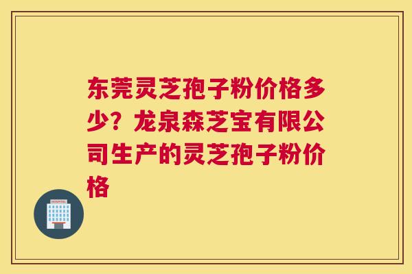 东莞灵芝孢子粉价格多少？龙泉森芝宝有限公司生产的灵芝孢子粉价格