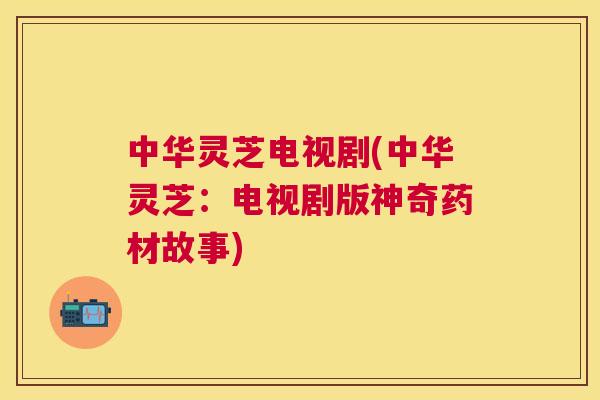 中华灵芝电视剧(中华灵芝：电视剧版神奇药材故事)