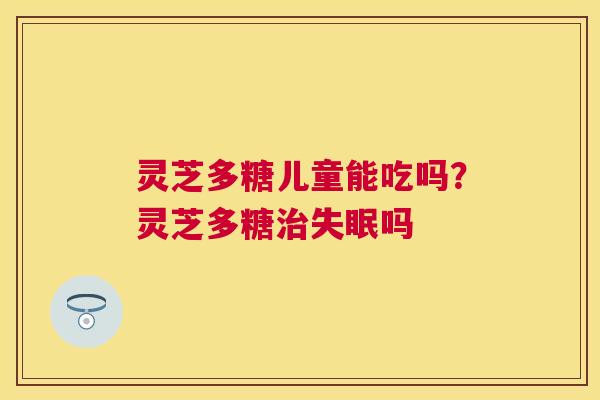 灵芝多糖儿童能吃吗？灵芝多糖吗