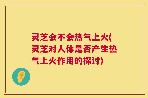 灵芝会不会热气上火(灵芝对人体是否产生热气上火作用的探讨)