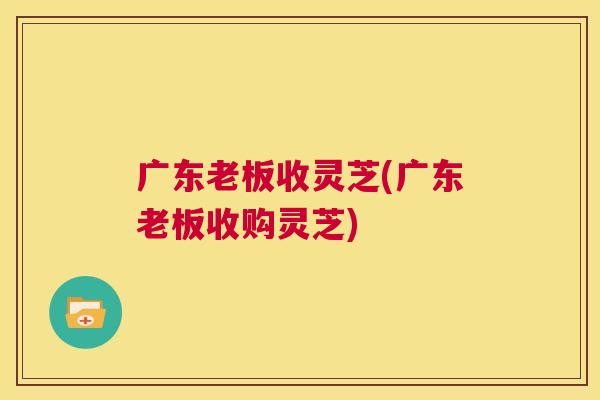 广东老板收灵芝(广东老板收购灵芝)