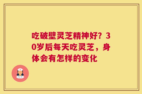 吃破壁灵芝精神好？30岁后每天吃灵芝，身体会有怎样的变化