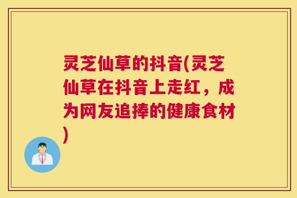 灵芝仙草的抖音(灵芝仙草在抖音上走红，成为网友追捧的健康食材)