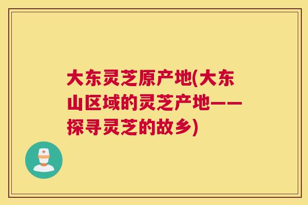 大东灵芝原产地(大东山区域的灵芝产地——探寻灵芝的故乡)