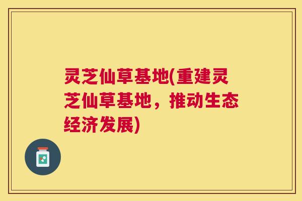 灵芝仙草基地(重建灵芝仙草基地，推动生态经济发展)