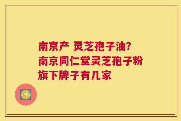 南京产 灵芝孢子油？南京同仁堂灵芝孢子粉旗下牌子有几家