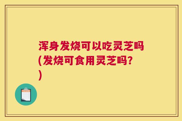 浑身发烧可以吃灵芝吗(发烧可食用灵芝吗？)