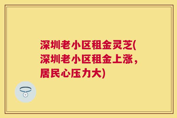 深圳老小区租金灵芝(深圳老小区租金上涨，居民心压力大)