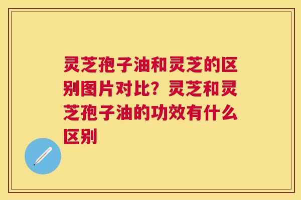灵芝孢子油和灵芝的区别图片对比？灵芝和灵芝孢子油的功效有什么区别