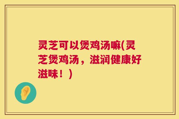 灵芝可以煲鸡汤嘛(灵芝煲鸡汤，滋润健康好滋味！)