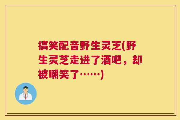 搞笑配音野生灵芝(野生灵芝走进了酒吧，却被嘲笑了……)