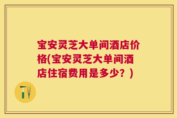 宝安灵芝大单间酒店价格(宝安灵芝大单间酒店住宿费用是多少？)