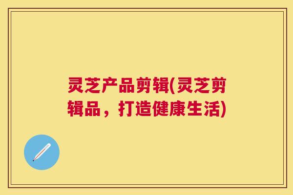 灵芝产品剪辑(灵芝剪辑品，打造健康生活)