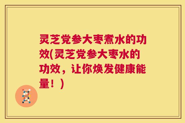 灵芝党参大枣煮水的功效(灵芝党参大枣水的功效，让你焕发健康能量！)
