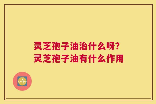 灵芝孢子油什么呀？灵芝孢子油有什么作用
