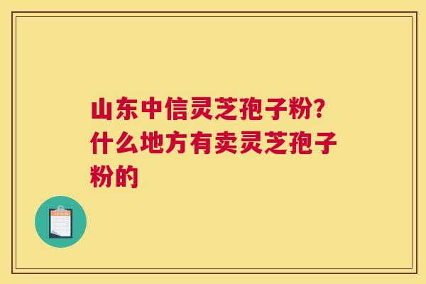山东中信灵芝孢子粉？什么地方有卖灵芝孢子粉的