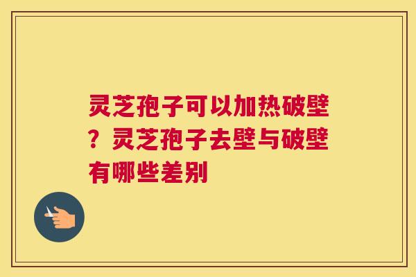 灵芝孢子可以加热破壁？灵芝孢子去壁与破壁有哪些差别