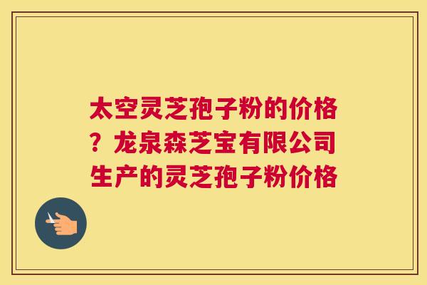 太空灵芝孢子粉的价格？龙泉森芝宝有限公司生产的灵芝孢子粉价格