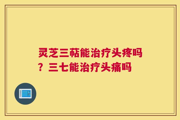 灵芝三萜能头疼吗？三七能头痛吗