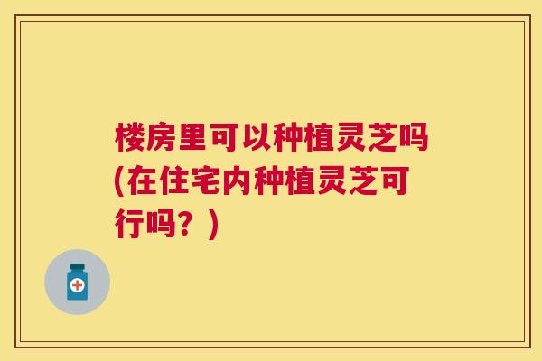 楼房里可以种植灵芝吗(在住宅内种植灵芝可行吗？)