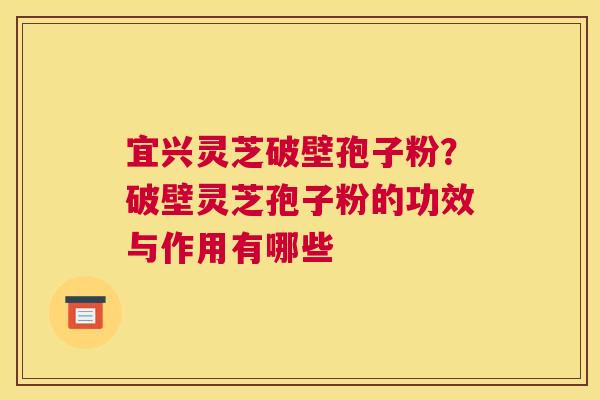 宜兴灵芝破壁孢子粉？破壁灵芝孢子粉的功效与作用有哪些