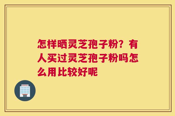 怎样晒灵芝孢子粉？有人买过灵芝孢子粉吗怎么用比较好呢