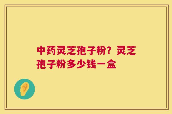 灵芝孢子粉？灵芝孢子粉多少钱一盒