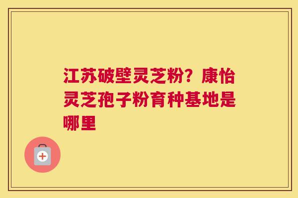 江苏破壁灵芝粉？康怡灵芝孢子粉育种基地是哪里