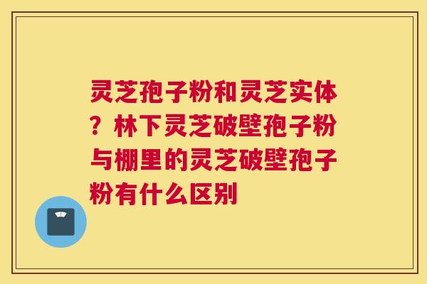 灵芝孢子粉和灵芝实体？林下灵芝破壁孢子粉与棚里的灵芝破壁孢子粉有什么区别