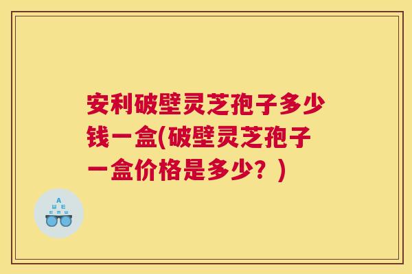 安利破壁灵芝孢子多少钱一盒(破壁灵芝孢子一盒价格是多少？)