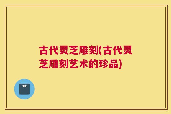 古代灵芝雕刻(古代灵芝雕刻艺术的珍品)