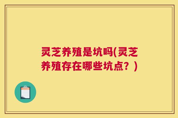 灵芝养殖是坑吗(灵芝养殖存在哪些坑点？)