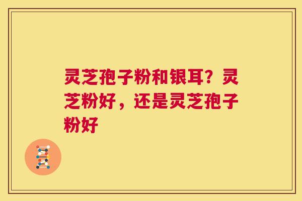 灵芝孢子粉和银耳？灵芝粉好，还是灵芝孢子粉好