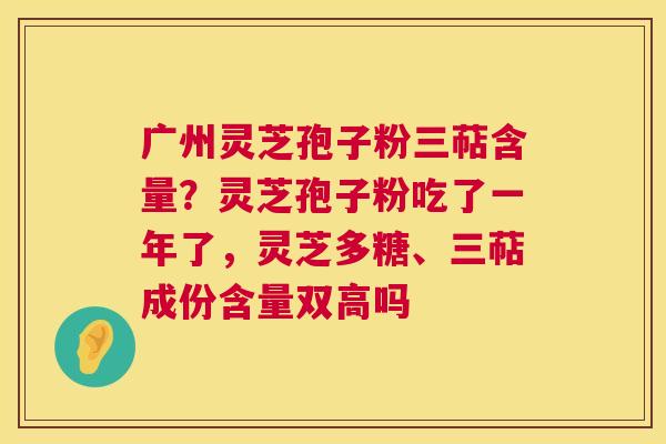 广州灵芝孢子粉三萜含量？灵芝孢子粉吃了一年了，灵芝多糖、三萜成份含量双高吗