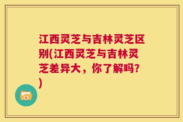 江西灵芝与吉林灵芝区别(江西灵芝与吉林灵芝差异大，你了解吗？)