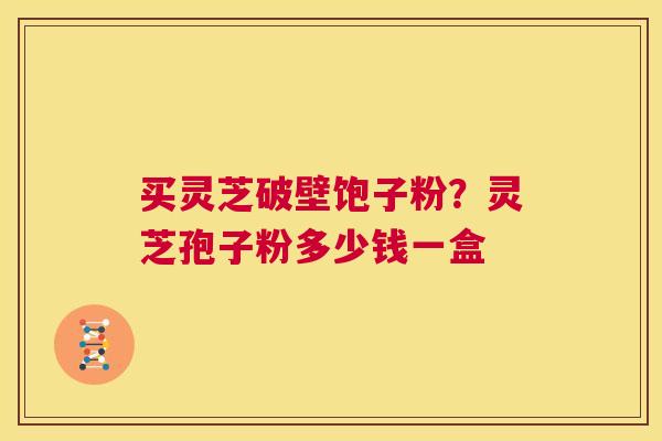 买灵芝破壁饱子粉？灵芝孢子粉多少钱一盒