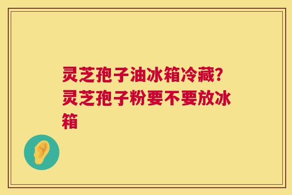 灵芝孢子油冰箱冷藏？灵芝孢子粉要不要放冰箱