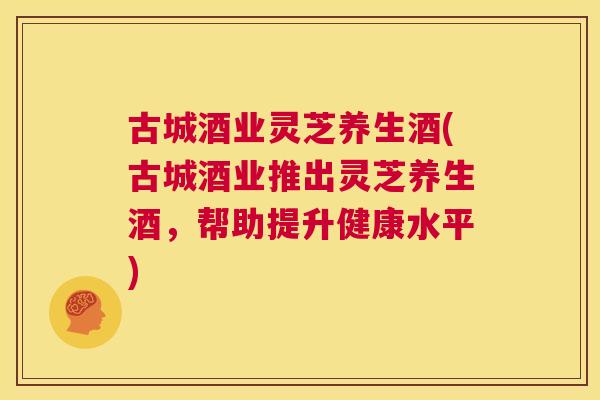 古城酒业灵芝养生酒(古城酒业推出灵芝养生酒，帮助提升健康水平)