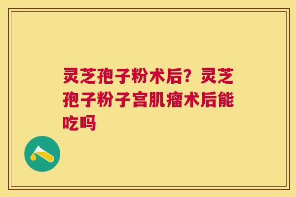 灵芝孢子粉术后？灵芝孢子粉子宫术后能吃吗