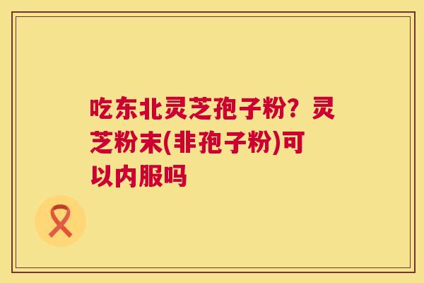 吃东北灵芝孢子粉？灵芝粉末(非孢子粉)可以内服吗