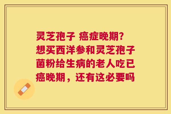 灵芝孢子 症晚期？想买西洋参和灵芝孢子菌粉给生的老人吃已晚期，还有这必要吗