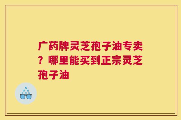 广药牌灵芝孢子油专卖？哪里能买到正宗灵芝孢子油