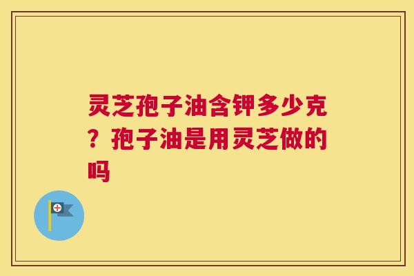 灵芝孢子油含钾多少克？孢子油是用灵芝做的吗