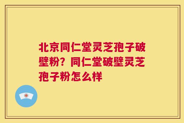 北京同仁堂灵芝孢子破壁粉？同仁堂破壁灵芝孢子粉怎么样