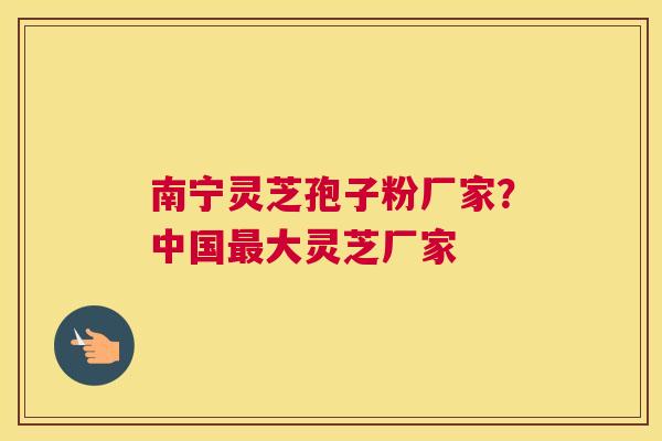 南宁灵芝孢子粉厂家？中国大灵芝厂家