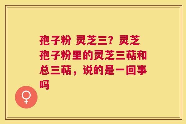 孢子粉 灵芝三？灵芝孢子粉里的灵芝三萜和总三萜，说的是一回事吗