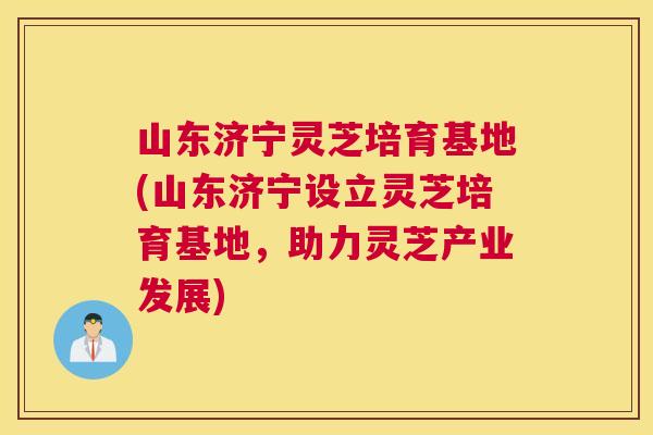 山东济宁灵芝培育基地(山东济宁设立灵芝培育基地，助力灵芝产业发展)