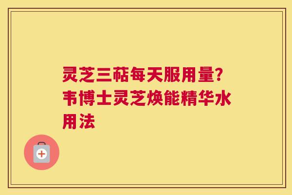 灵芝三萜每天服用量？韦博士灵芝焕能精华水用法