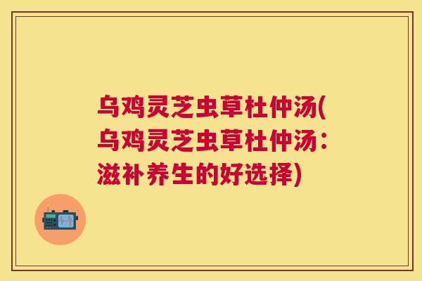 乌鸡灵芝虫草杜仲汤(乌鸡灵芝虫草杜仲汤：滋补养生的好选择)